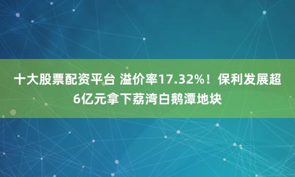 十大股票配资平台 溢价率17.32%！保利发展超6亿元拿下荔湾白鹅潭地块