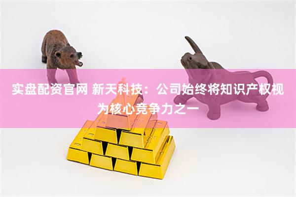 实盘配资官网 新天科技：公司始终将知识产权视为核心竞争力之一