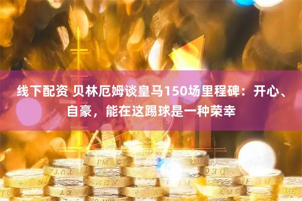 线下配资 贝林厄姆谈皇马150场里程碑：开心、自豪，能在这踢球是一种荣幸