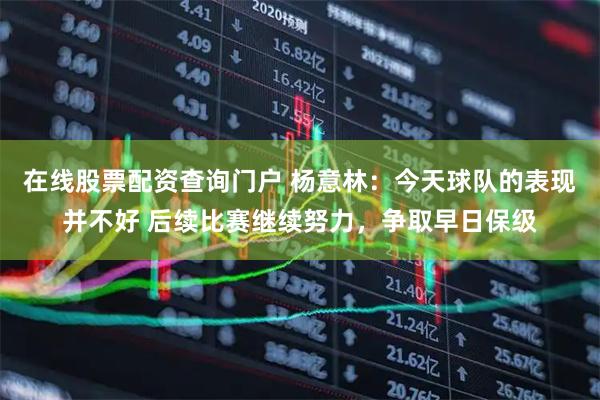 在线股票配资查询门户 杨意林：今天球队的表现并不好 后续比赛继续努力，争取早日保级